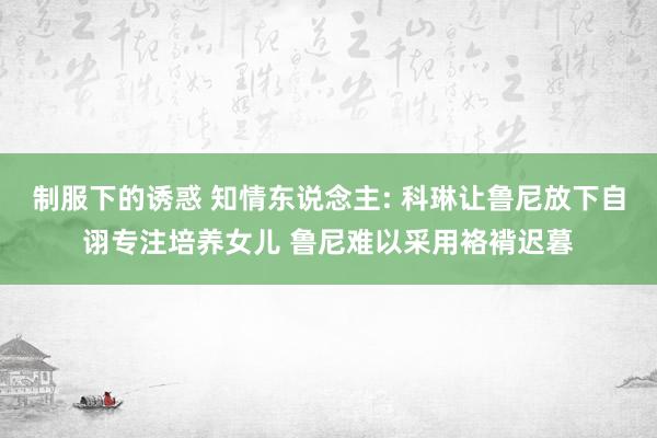 制服下的诱惑 知情东说念主: 科琳让鲁尼放下自诩专注培养女儿 鲁尼难以采用袼褙迟暮