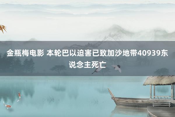 金瓶梅电影 本轮巴以迫害已致加沙地带40939东说念主死亡