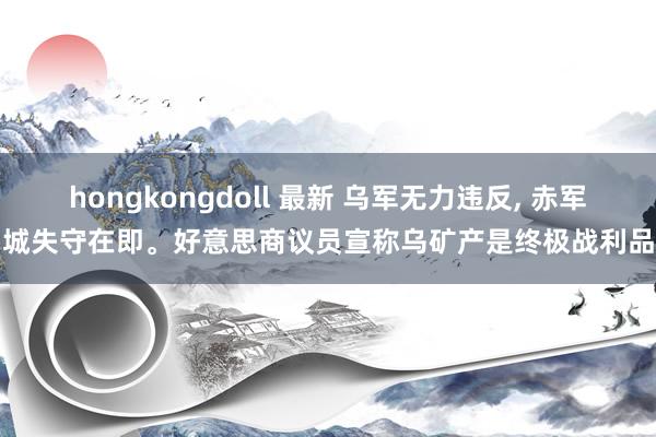 hongkongdoll 最新 乌军无力违反， 赤军城失守在即。好意思商议员宣称乌矿产是终极战利品