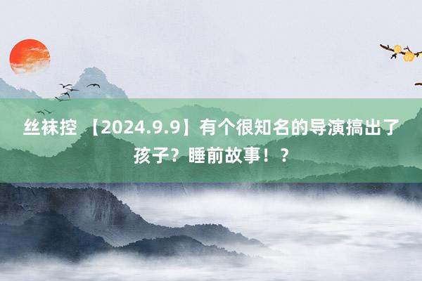 丝袜控 【2024.9.9】有个很知名的导演搞出了孩子？睡前故事！？