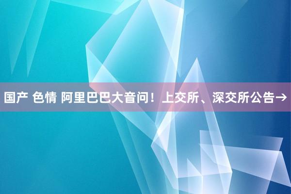 国产 色情 阿里巴巴大音问！上交所、深交所公告→