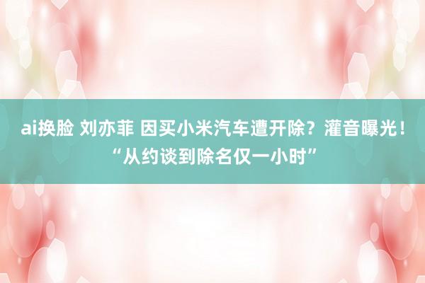 ai换脸 刘亦菲 因买小米汽车遭开除？灌音曝光！“从约谈到除名仅一小时”