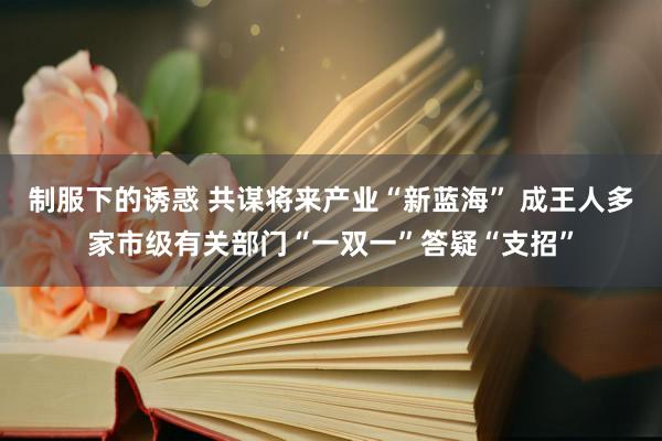 制服下的诱惑 共谋将来产业“新蓝海” 成王人多家市级有关部门“一双一”答疑“支招”