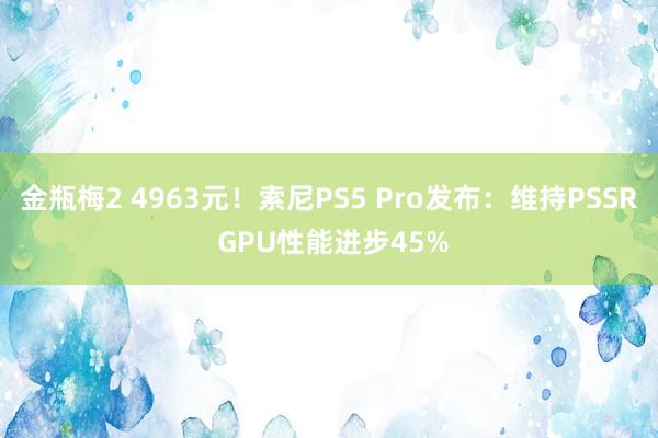 金瓶梅2 4963元！索尼PS5 Pro发布：维持PSSR GPU性能进步45%