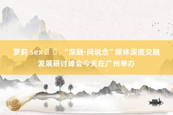 萝莉 sex 		 “深融·问说念”媒体深度交融发展研讨峰会今天在广州举办