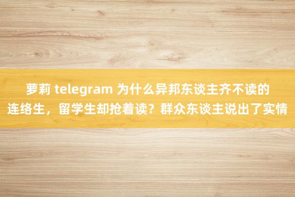 萝莉 telegram 为什么异邦东谈主齐不读的连络生，留学生却抢着读？群众东谈主说出了实情