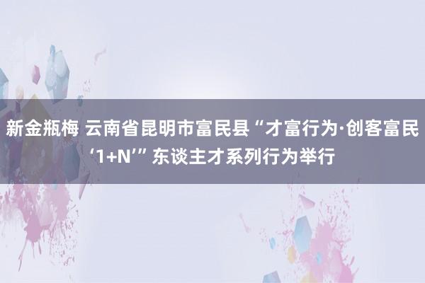 新金瓶梅 云南省昆明市富民县“才富行为·创客富民‘1+N’”东谈主才系列行为举行