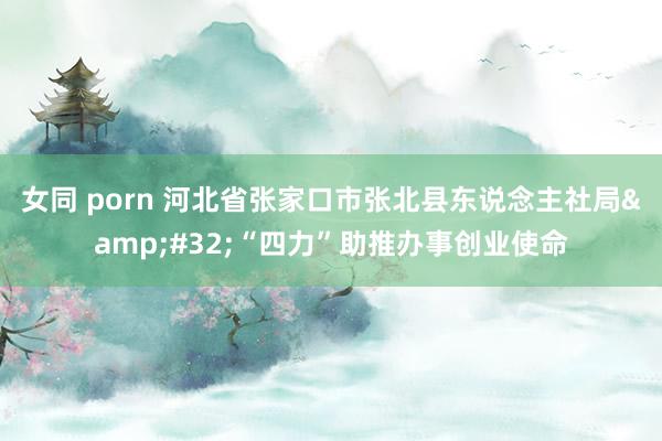 女同 porn 河北省张家口市张北县东说念主社局&#32;“四力”助推办事创业使命