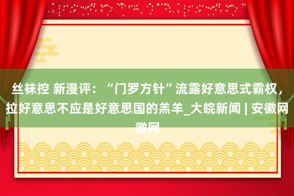 丝袜控 新漫评：“门罗方针”流露好意思式霸权，拉好意思不应是好意思国的羔羊_大皖新闻 | 安徽网