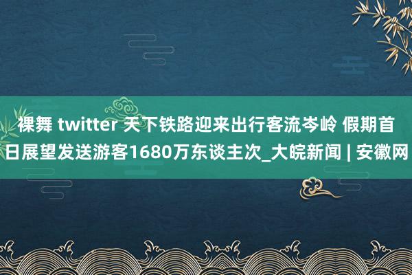 裸舞 twitter 天下铁路迎来出行客流岑岭 假期首日展望发送游客1680万东谈主次_大皖新闻 | 安徽网