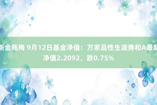 新金瓶梅 9月12日基金净值：万家品性生涯搀和A最新净值2.2092，跌0.75%