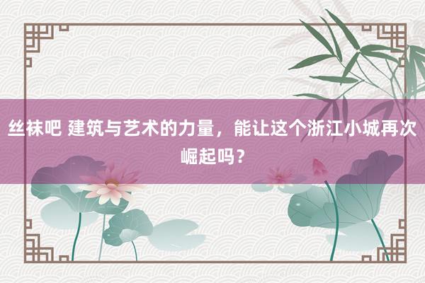 丝袜吧 建筑与艺术的力量，能让这个浙江小城再次崛起吗？