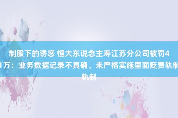 制服下的诱惑 恒大东说念主寿江苏分公司被罚41万：业务数据记录不真确、未严格实施里面贬责轨制