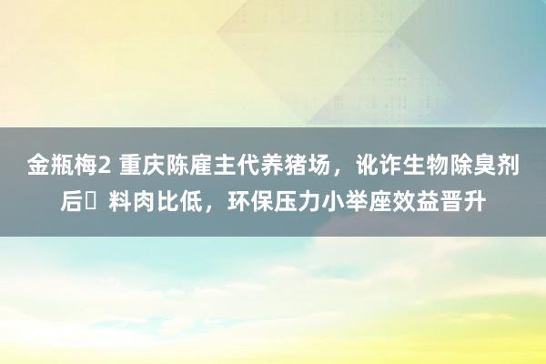 金瓶梅2 重庆陈雇主代养猪场，讹诈生物除臭剂后‌料肉比低，环保压力小举座效益晋升