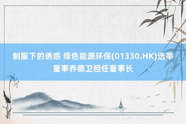 制服下的诱惑 绿色能源环保(01330.HK)选举董事乔德卫担任董事长