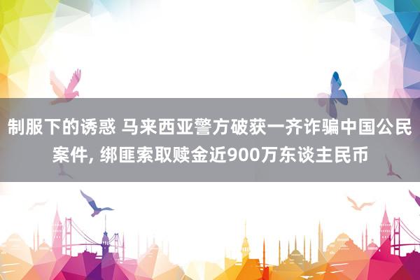 制服下的诱惑 马来西亚警方破获一齐诈骗中国公民案件， 绑匪索取赎金近900万东谈主民币