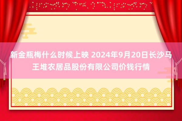 新金瓶梅什么时候上映 2024年9月20日长沙马王堆农居品股份有限公司价钱行情