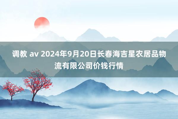 调教 av 2024年9月20日长春海吉星农居品物流有限公司价钱行情