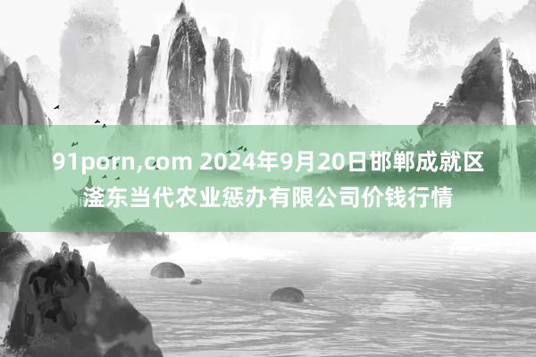 91porn，com 2024年9月20日邯郸成就区滏东当代农业惩办有限公司价钱行情