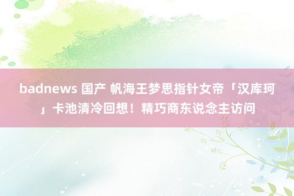 badnews 国产 帆海王梦思指针女帝「汉库珂」卡池清冷回想！精巧商东说念主访问