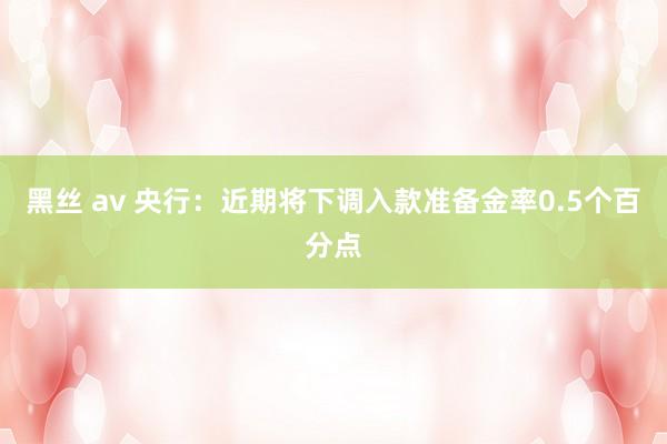 黑丝 av 央行：近期将下调入款准备金率0.5个百分点