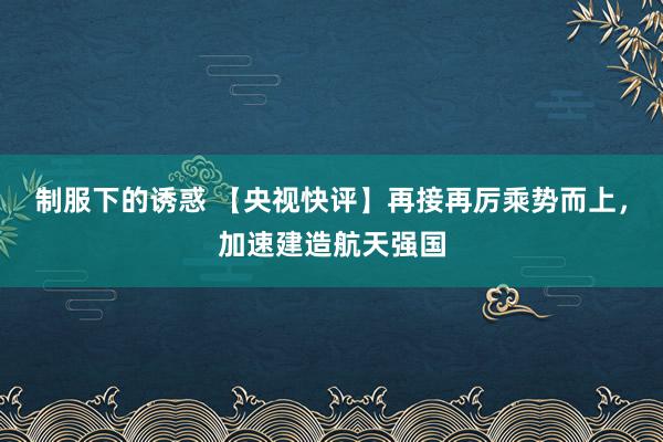 制服下的诱惑 【央视快评】再接再厉乘势而上，加速建造航天强国