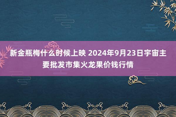 新金瓶梅什么时候上映 2024年9月23日宇宙主要批发市集火龙果价钱行情