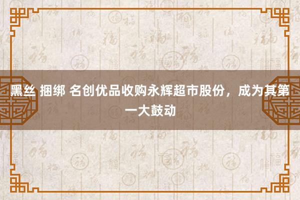 黑丝 捆绑 名创优品收购永辉超市股份，成为其第一大鼓动