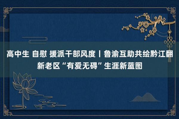 高中生 自慰 援派干部风度丨鲁渝互助共绘黔江翻新老区“有爱无碍”生涯新蓝图