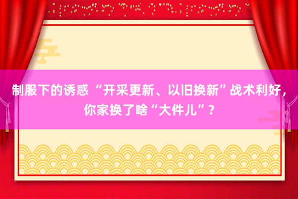 制服下的诱惑 “开采更新、以旧换新”战术利好，你家换了啥“大件儿”？