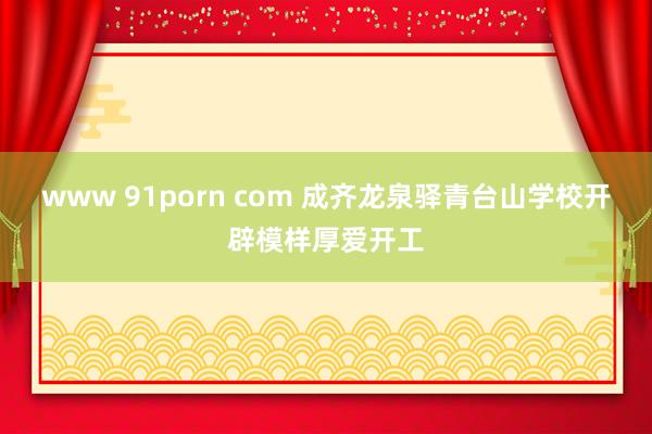 www 91porn com 成齐龙泉驿青台山学校开辟模样厚爱开工