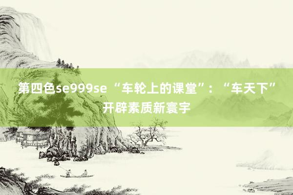 第四色se999se “车轮上的课堂”：“车天下”开辟素质新寰宇