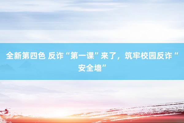 全新第四色 反诈“第一课”来了，筑牢校园反诈“安全墙”