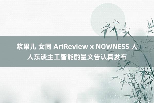 浆果儿 女同 ArtReview x NOWNESS 人人东谈主工智能酌量文告认真发布