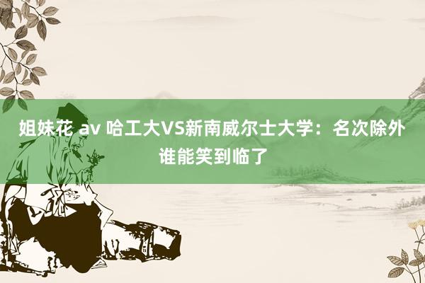 姐妹花 av 哈工大VS新南威尔士大学：名次除外谁能笑到临了