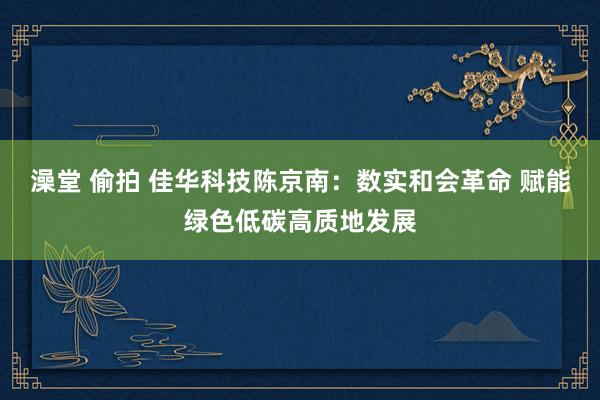 澡堂 偷拍 佳华科技陈京南：数实和会革命 赋能绿色低碳高质地发展