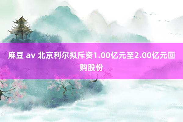 麻豆 av 北京利尔拟斥资1.00亿元至2.00亿元回购股份