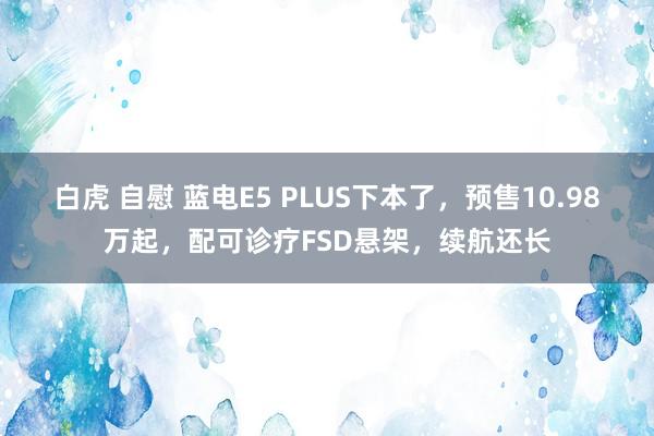 白虎 自慰 蓝电E5 PLUS下本了，预售10.98万起，配可诊疗FSD悬架，续航还长