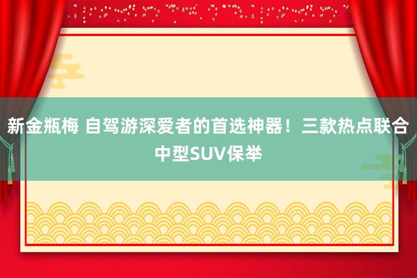 新金瓶梅 自驾游深爱者的首选神器！三款热点联合中型SUV保举