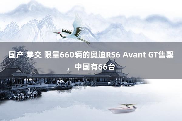 国产 拳交 限量660辆的奥迪RS6 Avant GT售罄，中国有66台