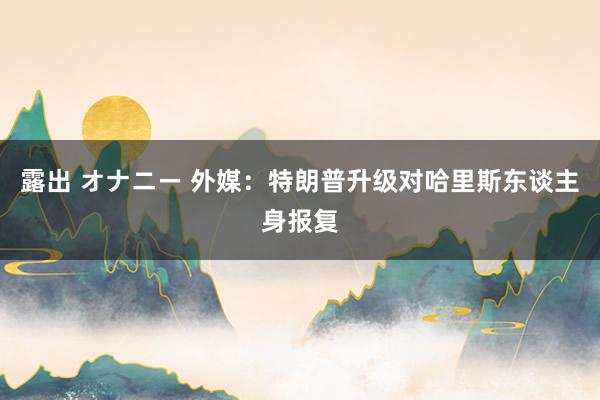 露出 オナニー 外媒：特朗普升级对哈里斯东谈主身报复