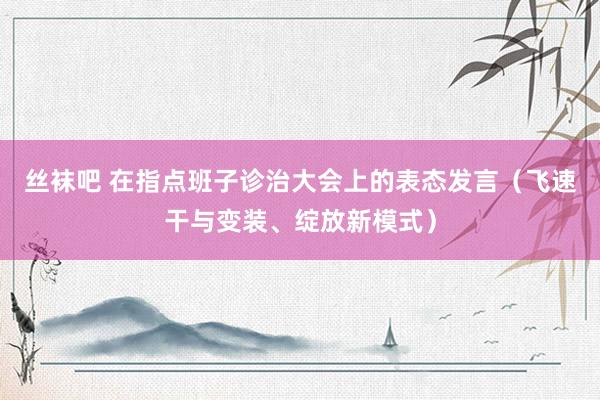 丝袜吧 在指点班子诊治大会上的表态发言（飞速干与变装、绽放新模式）