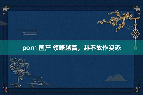 porn 国产 领略越高，越不故作姿态