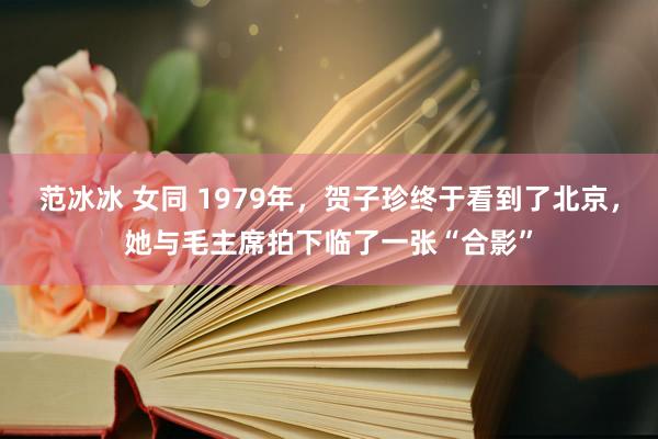 范冰冰 女同 1979年，贺子珍终于看到了北京，她与毛主席拍下临了一张“合影”