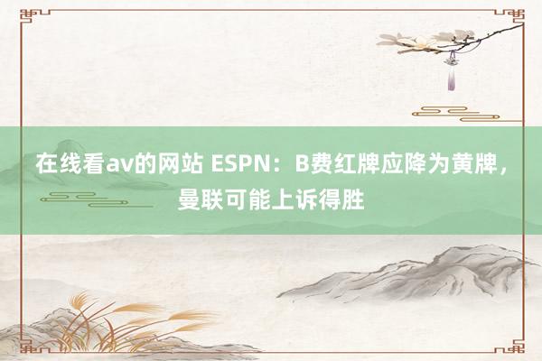 在线看av的网站 ESPN：B费红牌应降为黄牌，曼联可能上诉得胜