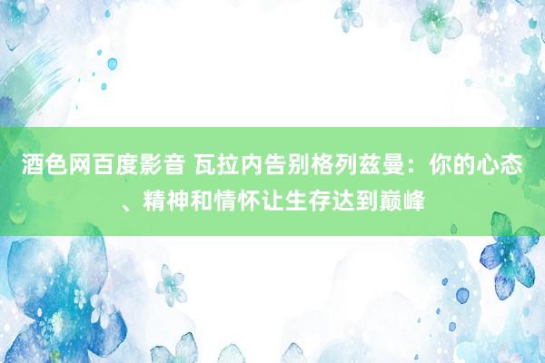 酒色网百度影音 瓦拉内告别格列兹曼：你的心态、精神和情怀让生存达到巅峰