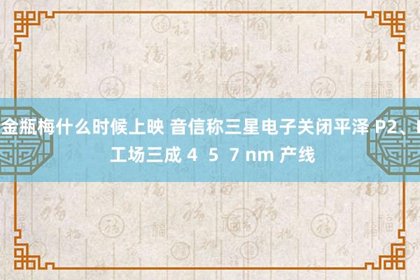 新金瓶梅什么时候上映 音信称三星电子关闭平泽 P2、P3 工场三成 4  5  7 nm 产线