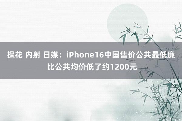 探花 内射 日媒：iPhone16中国售价公共最低廉 比公共均价低了约1200元