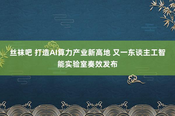 丝袜吧 打造AI算力产业新高地 又一东谈主工智能实验室奏效发布