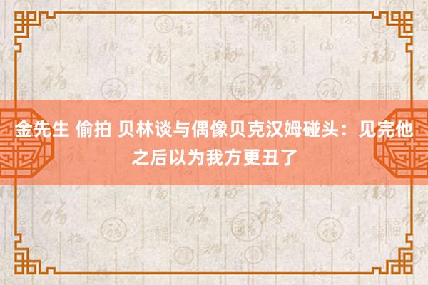 金先生 偷拍 贝林谈与偶像贝克汉姆碰头：见完他之后以为我方更丑了